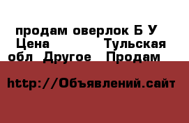 продам оверлок Б/У › Цена ­ 2 500 - Тульская обл. Другое » Продам   